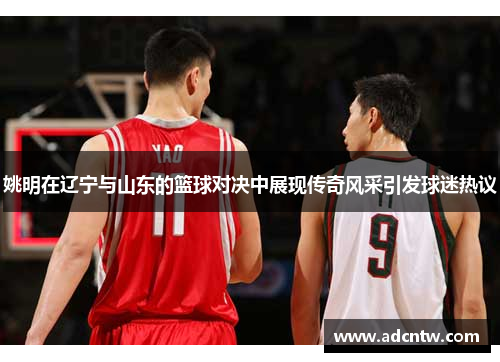 姚明在辽宁与山东的篮球对决中展现传奇风采引发球迷热议